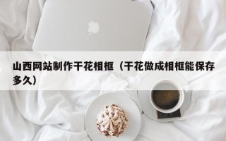蚌埠山西网站制作干花相框（干花做成相框能保存多久）
